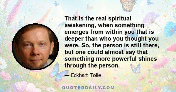 That is the real spiritual awakening, when something emerges from within you that is deeper than who you thought you were. So, the person is still there, but one could almost say that something more powerful shines