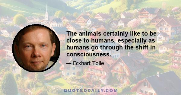 The animals certainly like to be close to humans, especially as humans go through the shift in consciousness.