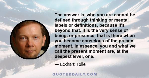 The answer is, who you are cannot be defined through thinking or mental labels or definitions, because it's beyond that. It is the very sense of being, or presence, that is there when you become conscious of the present 