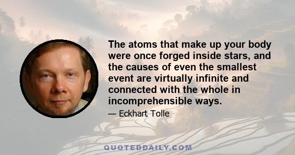 The atoms that make up your body were once forged inside stars, and the causes of even the smallest event are virtually infinite and connected with the whole in incomprehensible ways.