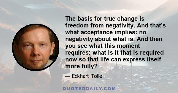 The basis for true change is freedom from negativity. And that's what acceptance implies: no negativity about what is. And then you see what this moment requires: what is it that is required now so that life can express 