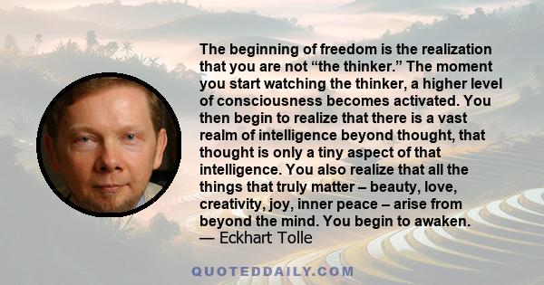 The beginning of freedom is the realization that you are not “the thinker.” The moment you start watching the thinker, a higher level of consciousness becomes activated. You then begin to realize that there is a vast