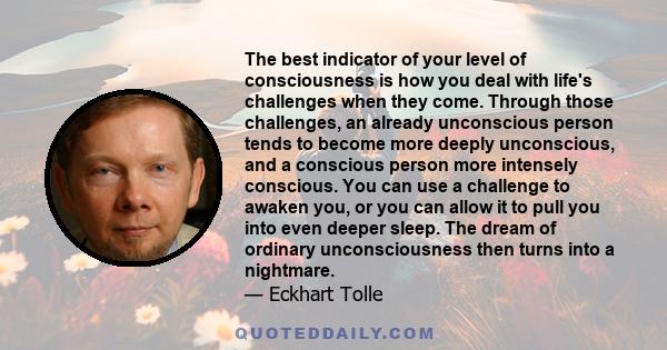 The best indicator of your level of consciousness is how you deal with life's challenges when they come. Through those challenges, an already unconscious person tends to become more deeply unconscious, and a conscious