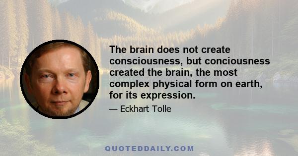 The brain does not create consciousness, but conciousness created the brain, the most complex physical form on earth, for its expression.