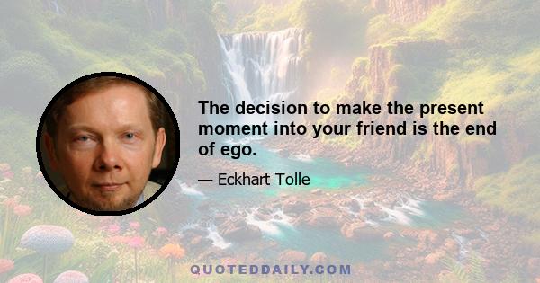 The decision to make the present moment into your friend is the end of ego.