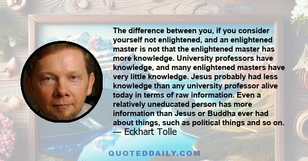 The difference between you, if you consider yourself not enlightened, and an enlightened master is not that the enlightened master has more knowledge. University professors have knowledge, and many enlightened masters