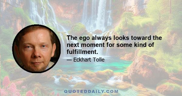 The ego always looks toward the next moment for some kind of fulfillment.