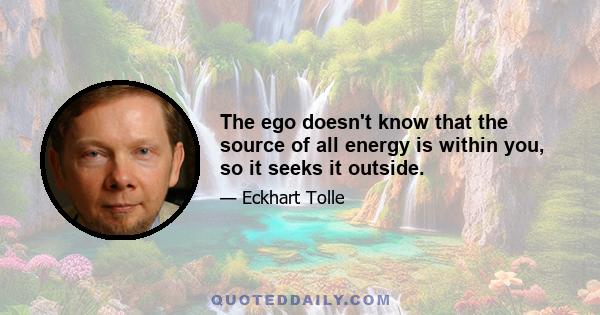 The ego doesn't know that the source of all energy is within you, so it seeks it outside.