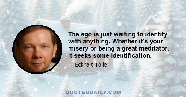 The ego is just waiting to identify with anything. Whether it's your misery or being a great meditator, it seeks some identification.