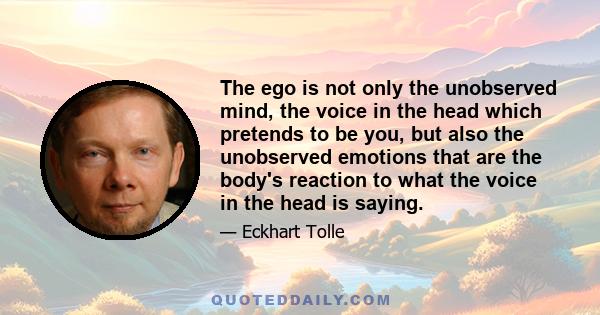 The ego is not only the unobserved mind, the voice in the head which pretends to be you, but also the unobserved emotions that are the body's reaction to what the voice in the head is saying.