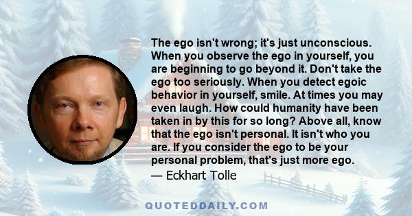 The ego isn't wrong; it's just unconscious. When you observe the ego in yourself, you are beginning to go beyond it. Don't take the ego too seriously. When you detect egoic behavior in yourself, smile. At times you may