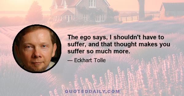 The ego says, I shouldn't have to suffer, and that thought makes you suffer so much more.