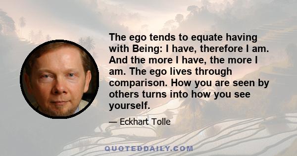 The ego tends to equate having with Being: I have, therefore I am. And the more I have, the more I am. The ego lives through comparison. How you are seen by others turns into how you see yourself.