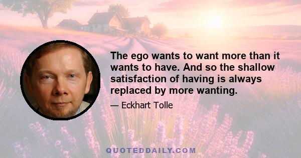 The ego wants to want more than it wants to have. And so the shallow satisfaction of having is always replaced by more wanting.