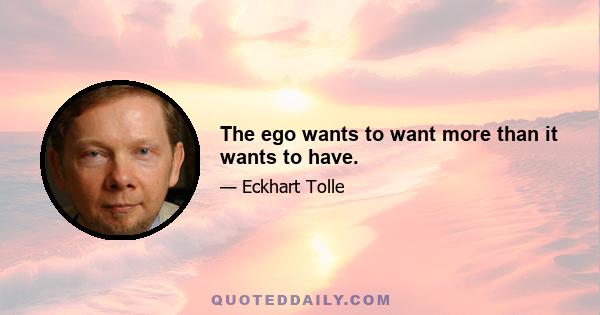 The ego wants to want more than it wants to have.