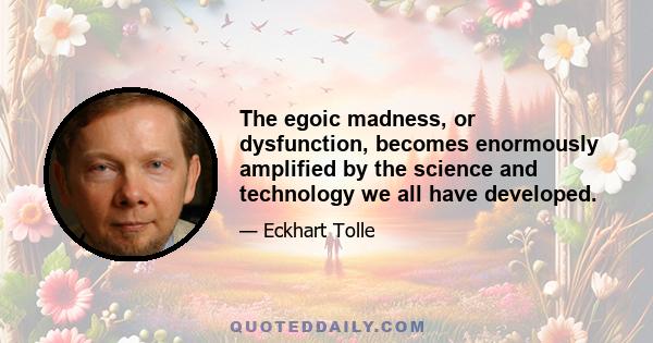 The egoic madness, or dysfunction, becomes enormously amplified by the science and technology we all have developed.