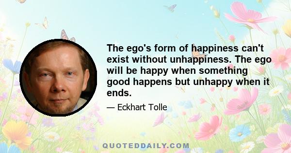 The ego's form of happiness can't exist without unhappiness. The ego will be happy when something good happens but unhappy when it ends.