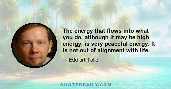 The energy that flows into what you do, although it may be high energy, is very peaceful energy. It is not out of alignment with life.