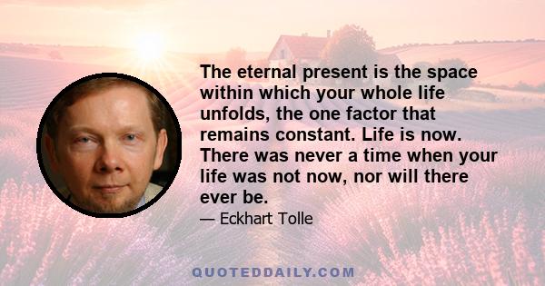 The eternal present is the space within which your whole life unfolds, the one factor that remains constant. Life is now. There was never a time when your life was not now, nor will there ever be.