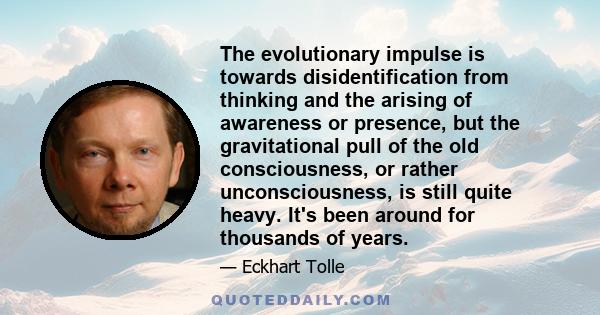 The evolutionary impulse is towards disidentification from thinking and the arising of awareness or presence, but the gravitational pull of the old consciousness, or rather unconsciousness, is still quite heavy. It's