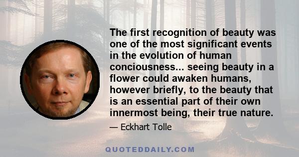 The first recognition of beauty was one of the most significant events in the evolution of human conciousness... seeing beauty in a flower could awaken humans, however briefly, to the beauty that is an essential part of 