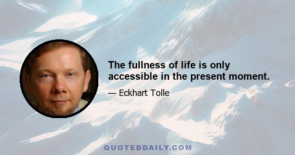 The fullness of life is only accessible in the present moment.