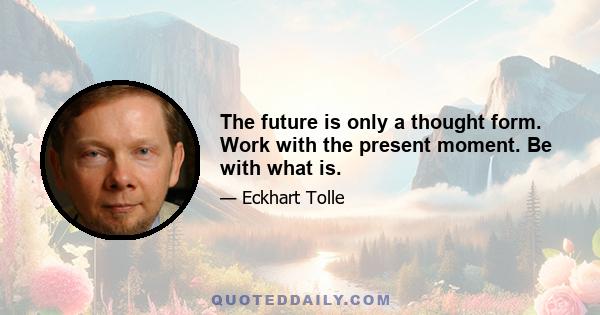 The future is only a thought form. Work with the present moment. Be with what is.