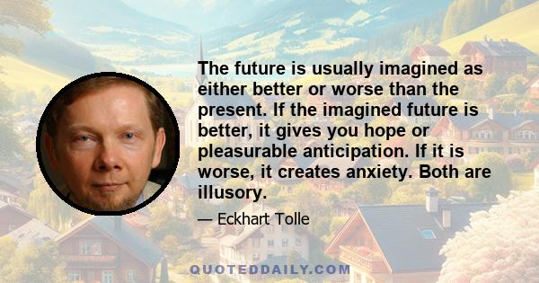 The future is usually imagined as either better or worse than the present. If the imagined future is better, it gives you hope or pleasurable anticipation. If it is worse, it creates anxiety. Both are illusory.