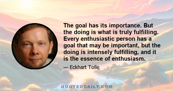 The goal has its importance. But the doing is what is truly fulfilling. Every enthusiastic person has a goal that may be important, but the doing is intensely fulfilling, and it is the essence of enthusiasm.