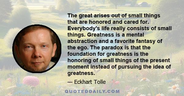 The great arises out of small things that are honored and cared for. Everybody's life really consists of small things. Greatness is a mental abstraction and a favorite fantasy of the ego. The paradox is that the