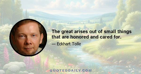 The great arises out of small things that are honored and cared for.