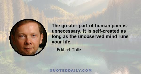 The greater part of human pain is unnecessary. It is self-created as long as the unobserved mind runs your life.