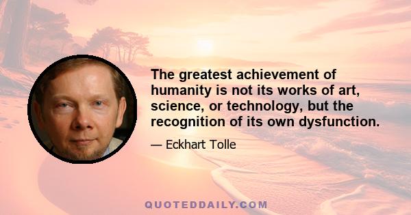 The greatest achievement of humanity is not its works of art, science, or technology, but the recognition of its own dysfunction.