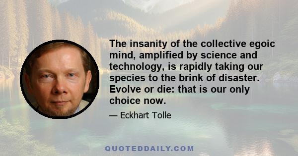 The insanity of the collective egoic mind, amplified by science and technology, is rapidly taking our species to the brink of disaster. Evolve or die: that is our only choice now.