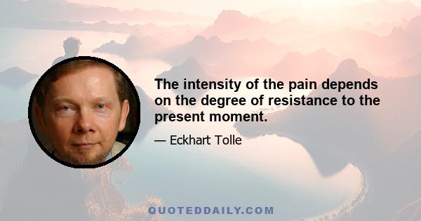 The intensity of the pain depends on the degree of resistance to the present moment.