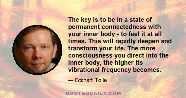 The key is to be in a state of permanent connectedness with your inner body - to feel it at all times. This will rapidly deepen and transform your life. The more consciousness you direct into the inner body, the higher