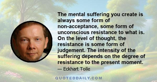 The mental suffering you create is always some form of non-acceptance, some form of unconscious resistance to what is. On the level of thought, the resistance is some form of judgement. The intensity of the suffering