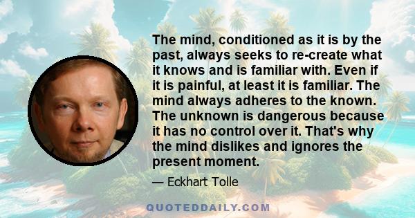 The mind, conditioned as it is by the past, always seeks to re-create what it knows and is familiar with. Even if it is painful, at least it is familiar. The mind always adheres to the known. The unknown is dangerous