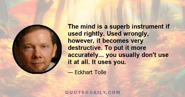 The mind is a superb instrument if used rightly. Used wrongly, however, it becomes very destructive. To put it more accurately... you usually don't use it at all. It uses you.