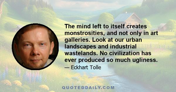 The mind left to itself creates monstrosities, and not only in art galleries. Look at our urban landscapes and industrial wastelands. No civilization has ever produced so much ugliness.