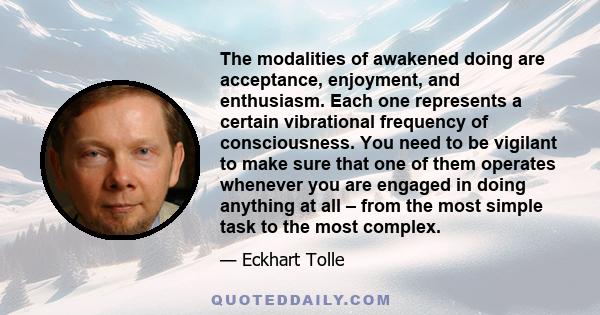 The modalities of awakened doing are acceptance, enjoyment, and enthusiasm. Each one represents a certain vibrational frequency of consciousness. You need to be vigilant to make sure that one of them operates whenever