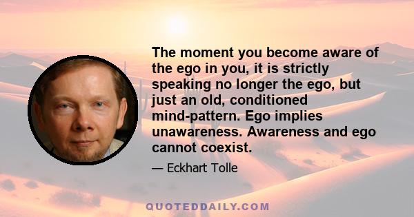 The moment you become aware of the ego in you, it is strictly speaking no longer the ego, but just an old, conditioned mind-pattern. Ego implies unawareness. Awareness and ego cannot coexist.