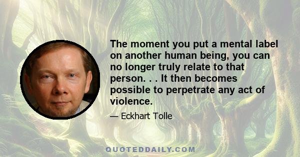 The moment you put a mental label on another human being, you can no longer truly relate to that person. . . It then becomes possible to perpetrate any act of violence.