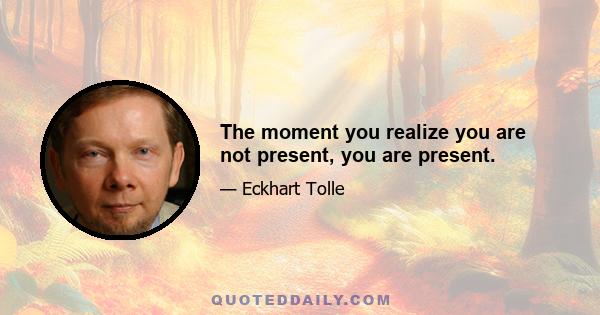 The moment you realize you are not present, you are present.