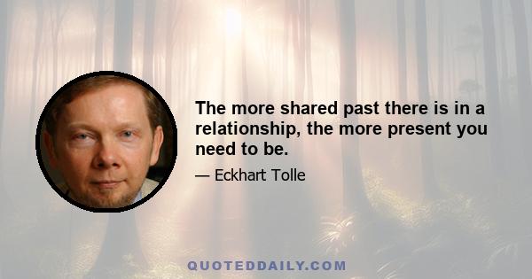 The more shared past there is in a relationship, the more present you need to be.