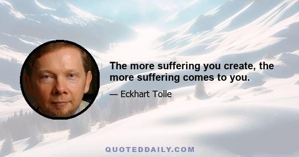 The more suffering you create, the more suffering comes to you.