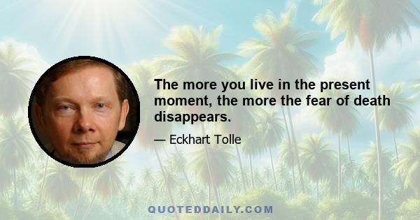 The more you live in the present moment, the more the fear of death disappears.