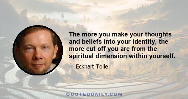 The more you make your thoughts and beliefs into your identity, the more cut off you are from the spiritual dimension within yourself.