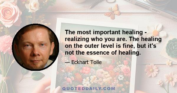 The most important healing - realizing who you are. The healing on the outer level is fine, but it's not the essence of healing.