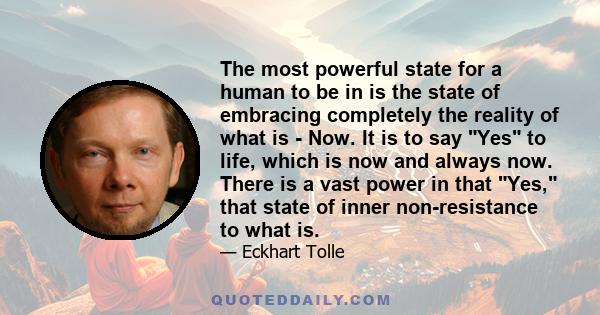 The most powerful state for a human to be in is the state of embracing completely the reality of what is - Now. It is to say Yes to life, which is now and always now. There is a vast power in that Yes, that state of